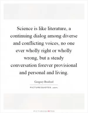 Science is like literature, a continuing dialog among diverse and conflicting voices, no one ever wholly right or wholly wrong, but a steady conversation forever provisional and personal and living Picture Quote #1