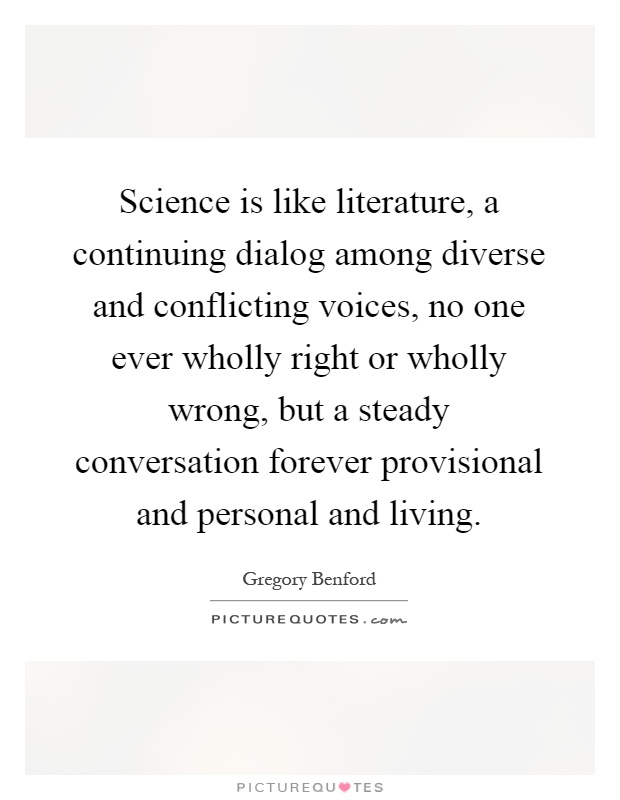 Science is like literature, a continuing dialog among diverse and conflicting voices, no one ever wholly right or wholly wrong, but a steady conversation forever provisional and personal and living Picture Quote #1