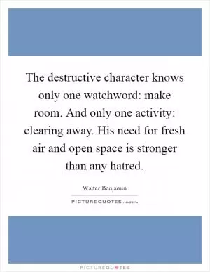 The destructive character knows only one watchword: make room. And only one activity: clearing away. His need for fresh air and open space is stronger than any hatred Picture Quote #1