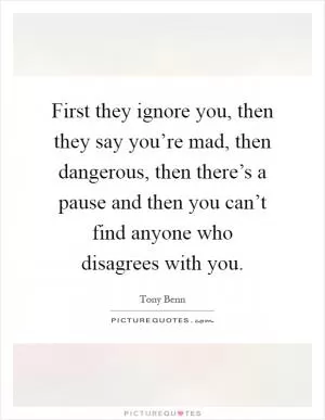 First they ignore you, then they say you’re mad, then dangerous, then there’s a pause and then you can’t find anyone who disagrees with you Picture Quote #1