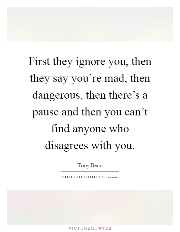 First they ignore you, then they say you're mad, then dangerous, then there's a pause and then you can't find anyone who disagrees with you Picture Quote #1