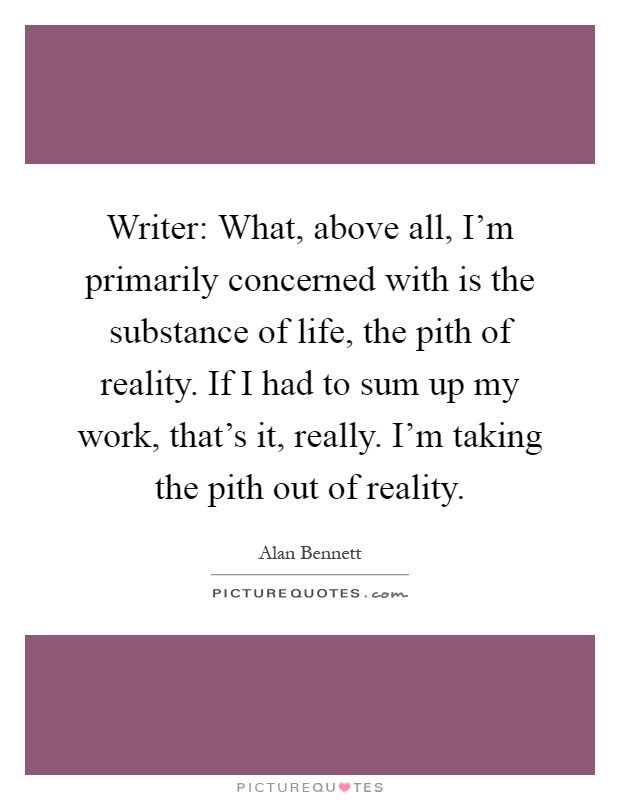 Writer: What, above all, I'm primarily concerned with is the substance of life, the pith of reality. If I had to sum up my work, that's it, really. I'm taking the pith out of reality Picture Quote #1