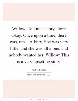 Willow: Tell me a story. Tara: Okay. Once upon a time, there was, um... A kitty. She was very little, and she was all alone, and nobody wanted her. Willow: This is a very upsetting story Picture Quote #1