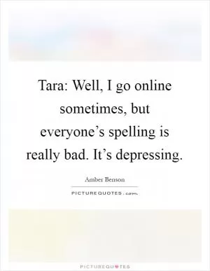 Tara: Well, I go online sometimes, but everyone’s spelling is really bad. It’s depressing Picture Quote #1