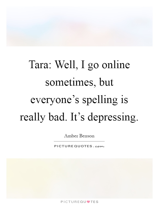 Tara: Well, I go online sometimes, but everyone's spelling is really bad. It's depressing Picture Quote #1