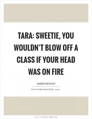 Tara: Sweetie, you wouldn’t blow off a class if your head was on fire Picture Quote #1