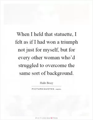 When I held that statuette, I felt as if I had won a triumph not just for myself, but for every other woman who’d struggled to overcome the same sort of background Picture Quote #1