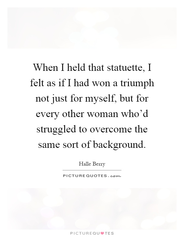 When I held that statuette, I felt as if I had won a triumph not just for myself, but for every other woman who'd struggled to overcome the same sort of background Picture Quote #1