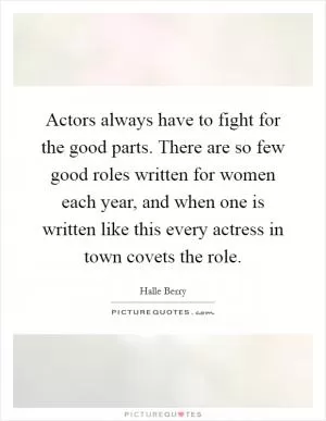 Actors always have to fight for the good parts. There are so few good roles written for women each year, and when one is written like this every actress in town covets the role Picture Quote #1