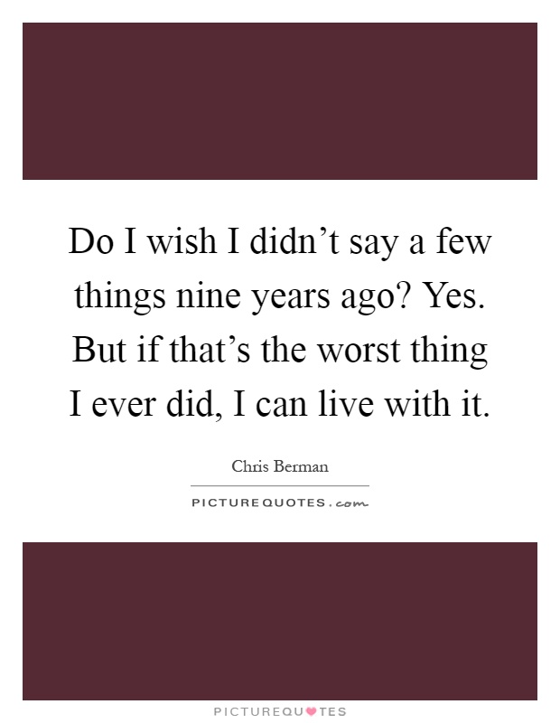 Do I wish I didn't say a few things nine years ago? Yes. But if that's the worst thing I ever did, I can live with it Picture Quote #1