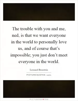The trouble with you and me, ned, is that we want everyone in the world to personally love us, and of course that’s impossible; you just don’t meet everyone in the world Picture Quote #1