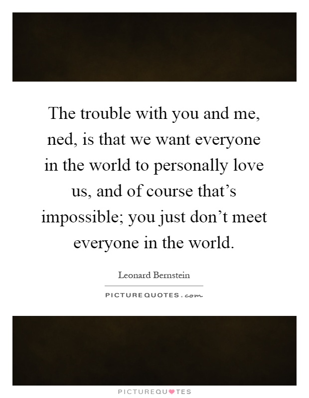 The trouble with you and me, ned, is that we want everyone in the world to personally love us, and of course that's impossible; you just don't meet everyone in the world Picture Quote #1