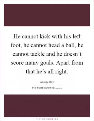 He cannot kick with his left foot, he cannot head a ball, he cannot tackle and he doesn’t score many goals. Apart from that he’s all right Picture Quote #1