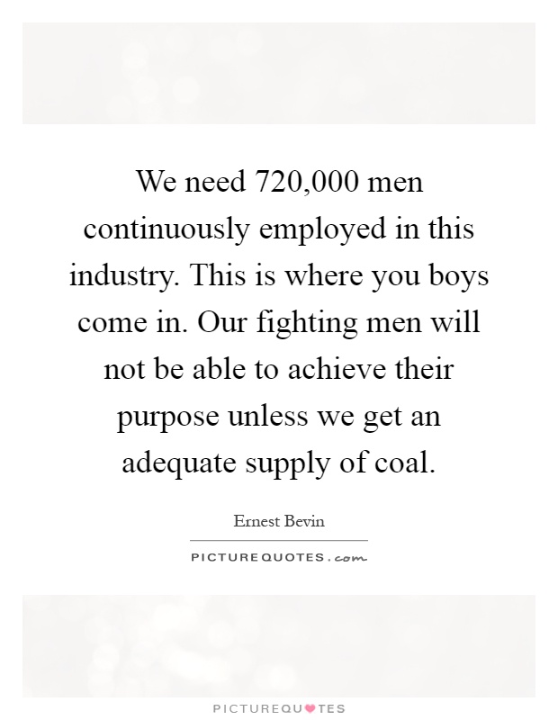 We need 720,000 men continuously employed in this industry. This is where you boys come in. Our fighting men will not be able to achieve their purpose unless we get an adequate supply of coal Picture Quote #1