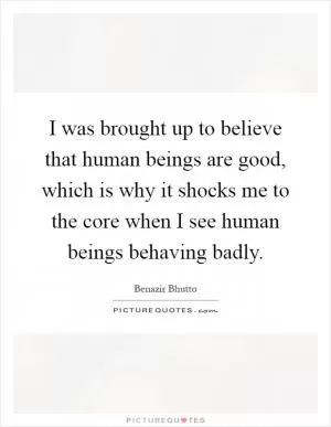I was brought up to believe that human beings are good, which is why it shocks me to the core when I see human beings behaving badly Picture Quote #1