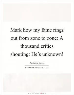 Mark how my fame rings out from zone to zone: A thousand critics shouting: He’s unknown! Picture Quote #1