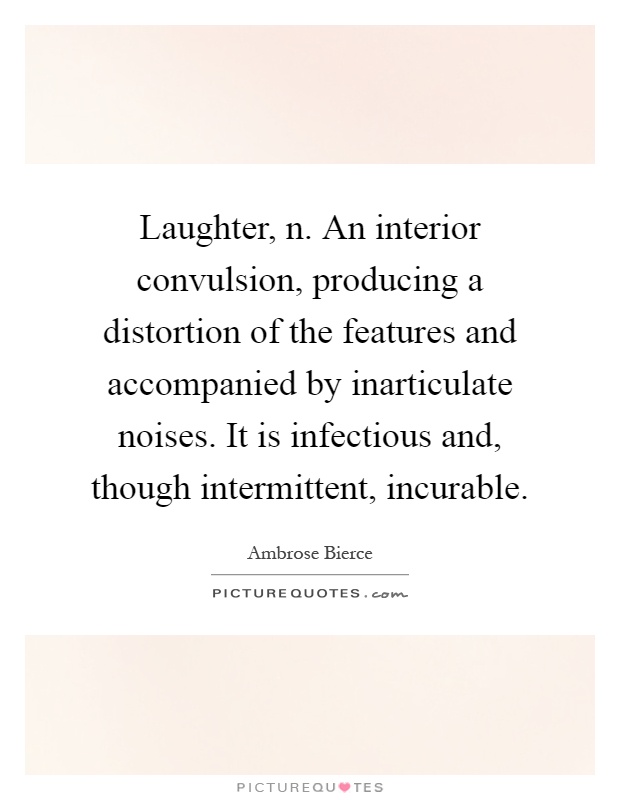 Laughter, n. An interior convulsion, producing a distortion of the features and accompanied by inarticulate noises. It is infectious and, though intermittent, incurable Picture Quote #1