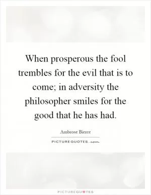 When prosperous the fool trembles for the evil that is to come; in adversity the philosopher smiles for the good that he has had Picture Quote #1