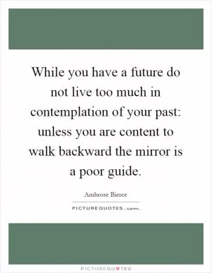 While you have a future do not live too much in contemplation of your past: unless you are content to walk backward the mirror is a poor guide Picture Quote #1