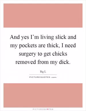 And yes I’m living slick and my pockets are thick, I need surgery to get chicks removed from my dick Picture Quote #1