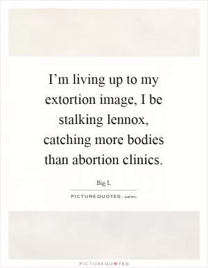 I’m living up to my extortion image, I be stalking lennox, catching more bodies than abortion clinics Picture Quote #1