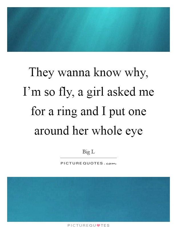 They wanna know why, I'm so fly, a girl asked me for a ring and I put one around her whole eye Picture Quote #1