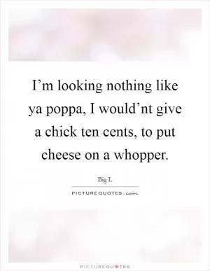 I’m looking nothing like ya poppa, I would’nt give a chick ten cents, to put cheese on a whopper Picture Quote #1