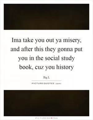 Ima take you out ya misery, and after this they gonna put you in the social study book, cuz you history Picture Quote #1