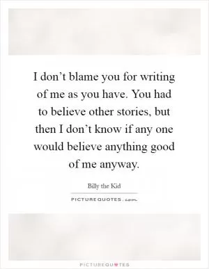 I don’t blame you for writing of me as you have. You had to believe other stories, but then I don’t know if any one would believe anything good of me anyway Picture Quote #1