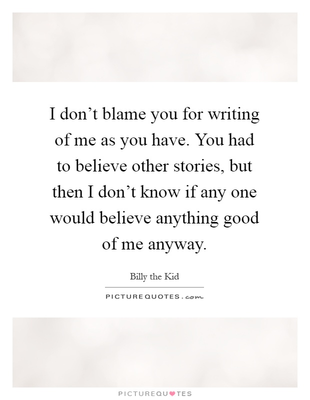 I don't blame you for writing of me as you have. You had to believe other stories, but then I don't know if any one would believe anything good of me anyway Picture Quote #1