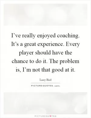 I’ve really enjoyed coaching. It’s a great experience. Every player should have the chance to do it. The problem is, I’m not that good at it Picture Quote #1