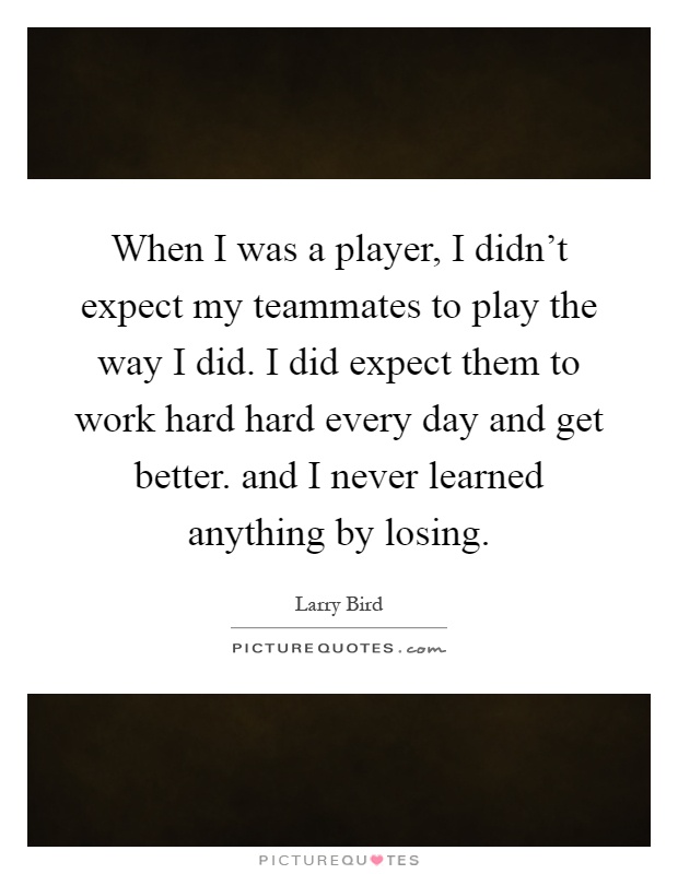 When I was a player, I didn't expect my teammates to play the way I did. I did expect them to work hard hard every day and get better. and I never learned anything by losing Picture Quote #1