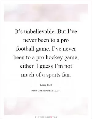 It’s unbelievable. But I’ve never been to a pro football game. I’ve never been to a pro hockey game, either. I guess I’m not much of a sports fan Picture Quote #1