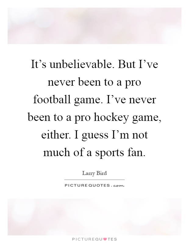 It's unbelievable. But I've never been to a pro football game. I've never been to a pro hockey game, either. I guess I'm not much of a sports fan Picture Quote #1