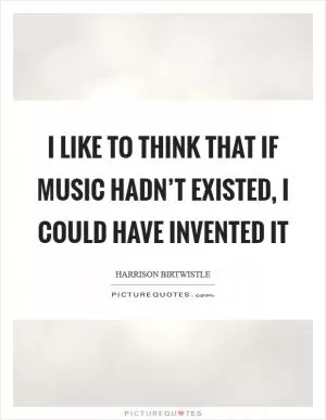 I like to think that if music hadn’t existed, I could have invented it Picture Quote #1
