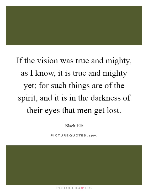 If the vision was true and mighty, as I know, it is true and mighty yet; for such things are of the spirit, and it is in the darkness of their eyes that men get lost Picture Quote #1