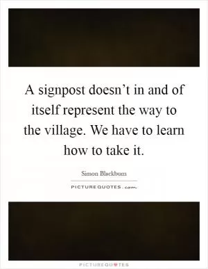 A signpost doesn’t in and of itself represent the way to the village. We have to learn how to take it Picture Quote #1