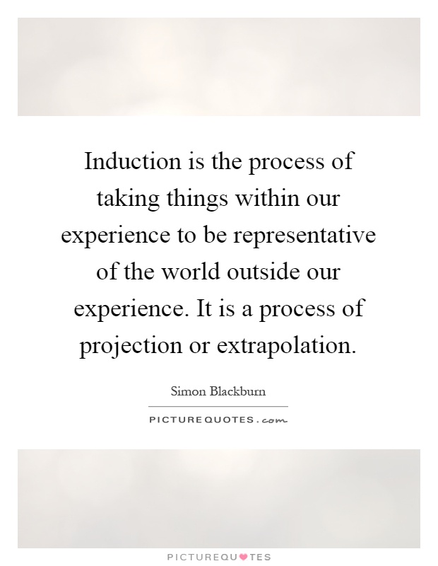 Induction is the process of taking things within our experience to be representative of the world outside our experience. It is a process of projection or extrapolation Picture Quote #1