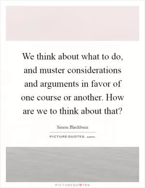 We think about what to do, and muster considerations and arguments in favor of one course or another. How are we to think about that? Picture Quote #1