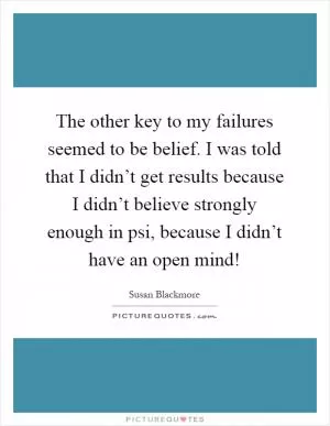 The other key to my failures seemed to be belief. I was told that I didn’t get results because I didn’t believe strongly enough in psi, because I didn’t have an open mind! Picture Quote #1