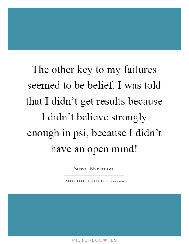 The other key to my failures seemed to be belief. I was told that I didn't get results because I didn't believe strongly enough in psi, because I didn't have an open mind! Picture Quote #1