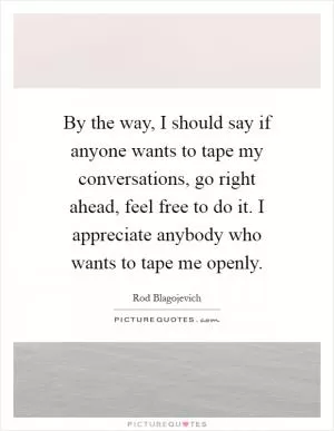 By the way, I should say if anyone wants to tape my conversations, go right ahead, feel free to do it. I appreciate anybody who wants to tape me openly Picture Quote #1