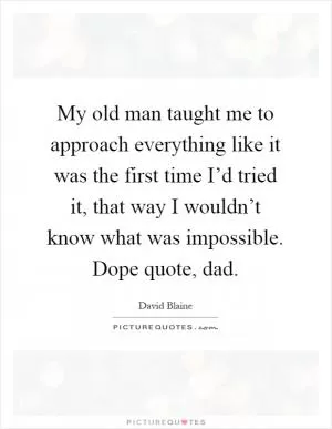 My old man taught me to approach everything like it was the first time I’d tried it, that way I wouldn’t know what was impossible. Dope quote, dad Picture Quote #1