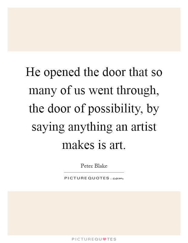 He opened the door that so many of us went through, the door of possibility, by saying anything an artist makes is art Picture Quote #1