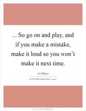 ... So go on and play, and if you make a mistake, make it loud so you won’t make it next time Picture Quote #1
