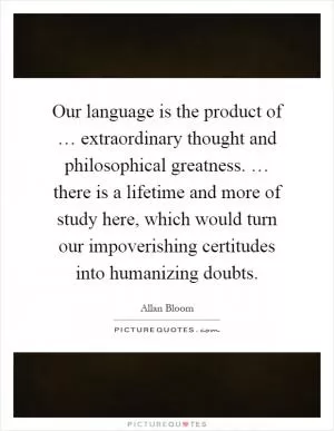 Our language is the product of … extraordinary thought and philosophical greatness. … there is a lifetime and more of study here, which would turn our impoverishing certitudes into humanizing doubts Picture Quote #1