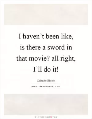 I haven’t been like, is there a sword in that movie? all right, I’ll do it! Picture Quote #1