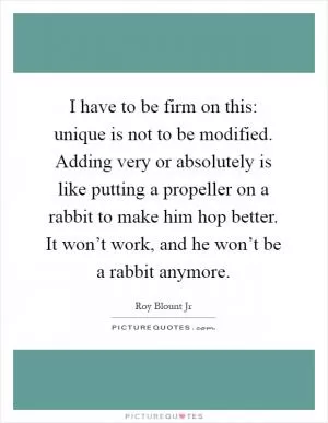 I have to be firm on this: unique is not to be modified. Adding very or absolutely is like putting a propeller on a rabbit to make him hop better. It won’t work, and he won’t be a rabbit anymore Picture Quote #1
