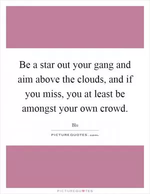 Be a star out your gang and aim above the clouds, and if you miss, you at least be amongst your own crowd Picture Quote #1