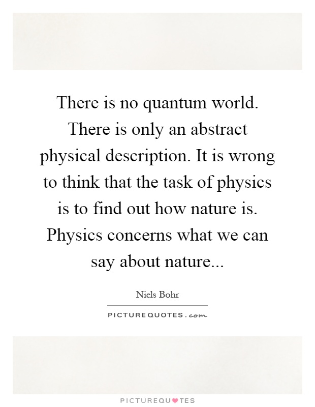 There is no quantum world. There is only an abstract physical description. It is wrong to think that the task of physics is to find out how nature is. Physics concerns what we can say about nature Picture Quote #1